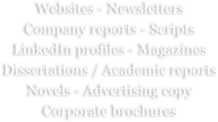 Websites - Newsletters
Company reports - Scripts
LinkedIn profiles - Magazines
Dissertations / Academic reports
Novels - Advertising copy
Corporate brochures