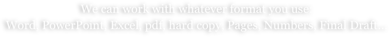 We can work with whatever format you use:
Word, PowerPoint, Excel, pdf, hard copy, Pages, Numbers, Final Draft...